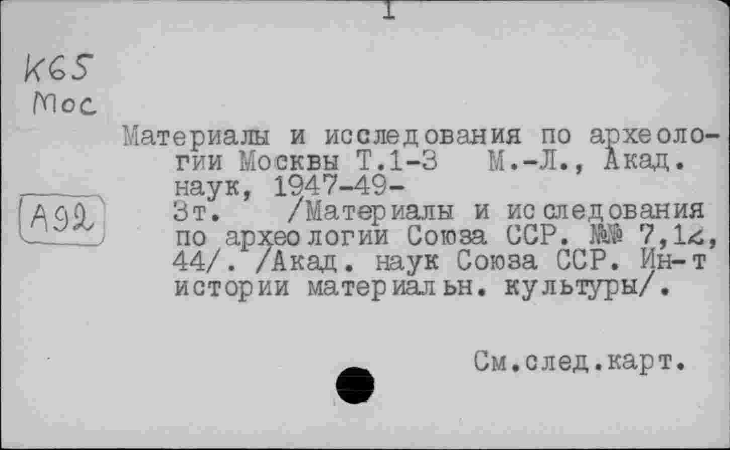 ﻿Мое
Материалы и исследования по археоло гии Москвы Т.1-3	М.-Л., Акад.
___ наук, 1947-49-
ACjA Зт. /Материалы и исследования по археологии Союза ССР. НЙ 7,14 44/. /Акад, наук Союза ССР. Ин-т истории материальн. культуры/.
См.след.карт.